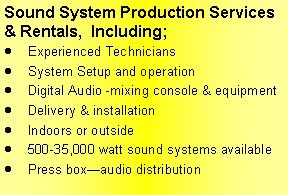 Text Box: Sound System Production Services & Rentals,  Including; Experienced TechniciansSystem Setup and operationDigital Audio -mixing console & equipmentDelivery & installationIndoors or outside500-35,000 watt sound systems availablePress boxaudio distribution